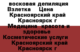 восковая депиляция Взлетка  › Цена ­ 650 - Красноярский край, Красноярск г. Медицина, красота и здоровье » Косметические услуги   . Красноярский край,Красноярск г.